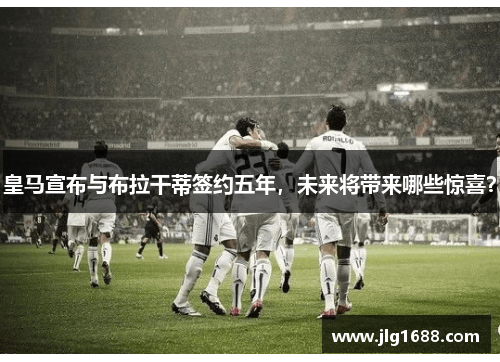 皇马宣布与布拉干蒂签约五年，未来将带来哪些惊喜？