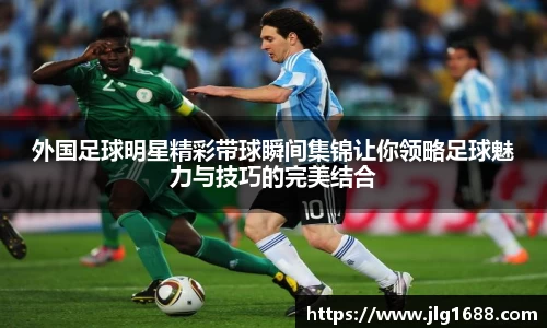 外国足球明星精彩带球瞬间集锦让你领略足球魅力与技巧的完美结合