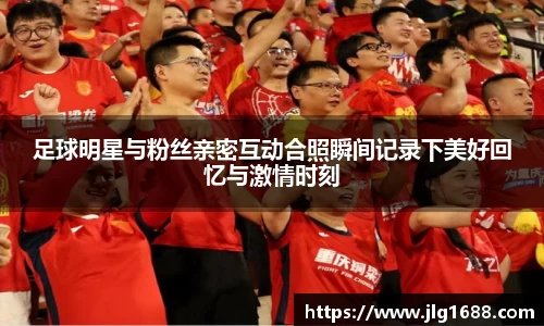 足球明星与粉丝亲密互动合照瞬间记录下美好回忆与激情时刻