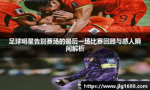 足球明星告别赛场的最后一场比赛回顾与感人瞬间解析