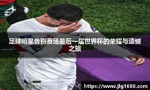 足球明星告别赛场最后一届世界杯的荣耀与遗憾之旅